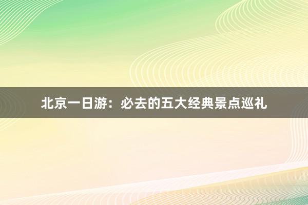 北京一日游：必去的五大经典景点巡礼